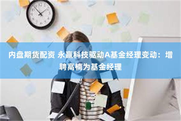 内盘期货配资 永赢科技驱动A基金经理变动：增聘高楠为基金经理