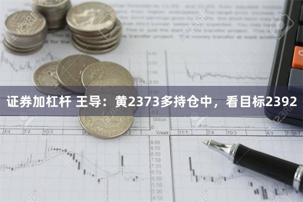 证券加杠杆 王导：黄2373多持仓中，看目标2392