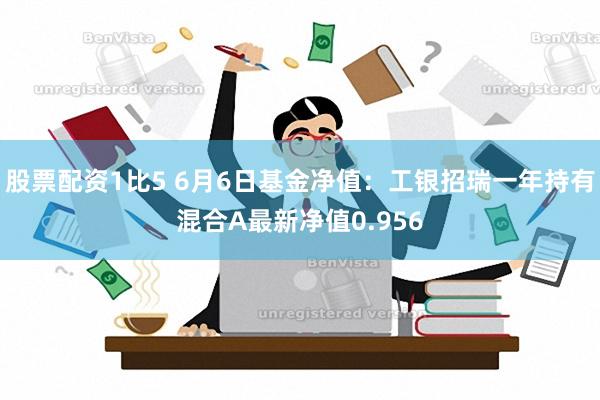 股票配资1比5 6月6日基金净值：工银招瑞一年持有混合A最新净值0.956