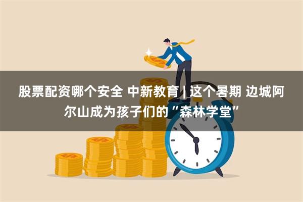 股票配资哪个安全 中新教育 | 这个暑期 边城阿尔山成为孩子们的“森林学堂”