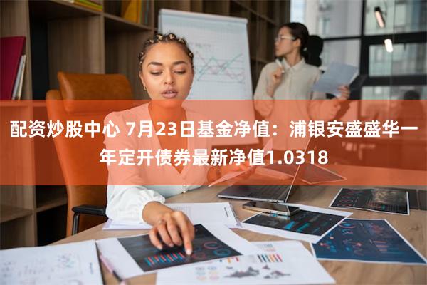 配资炒股中心 7月23日基金净值：浦银安盛盛华一年定开债券最新净值1.0318