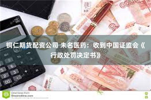 铜仁期货配资公司 未名医药：收到中国证监会《行政处罚决定书》