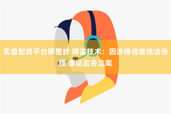 实盘配资平台哪里找 锦富技术：因涉嫌信披违法违规 遭证监会立案