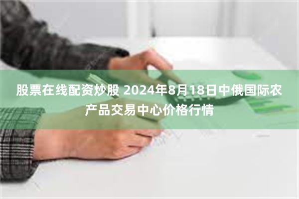 股票在线配资炒股 2024年8月18日中俄国际农产品交易中心价格行情