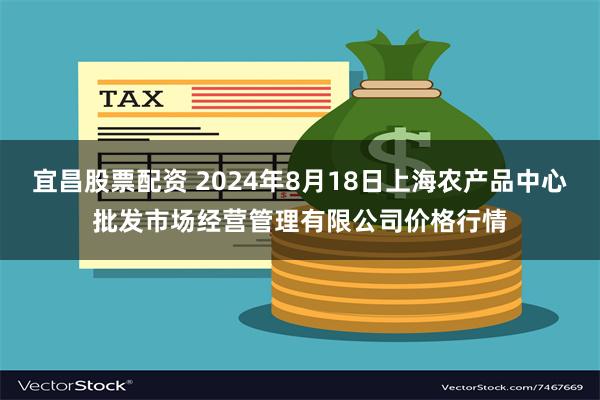 宜昌股票配资 2024年8月18日上海农产品中心批发市场经营管理有限公司价格行情