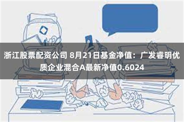 浙江股票配资公司 8月21日基金净值：广发睿明优质企业混合A最新净值0.6024