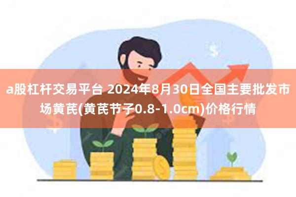 a股杠杆交易平台 2024年8月30日全国主要批发市场黄芪(黄芪节子0.8-1.0cm)价格行情