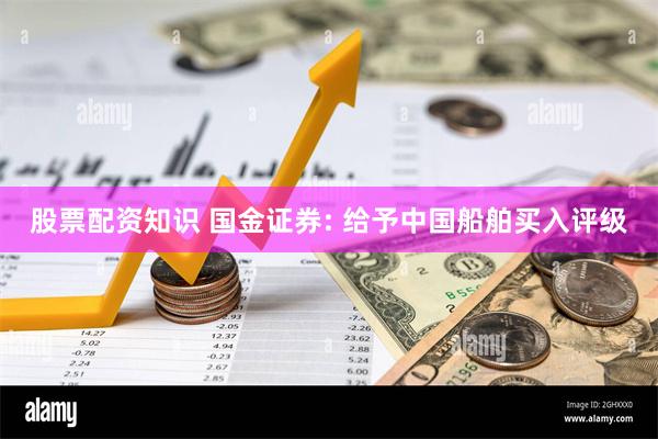 股票配资知识 国金证券: 给予中国船舶买入评级