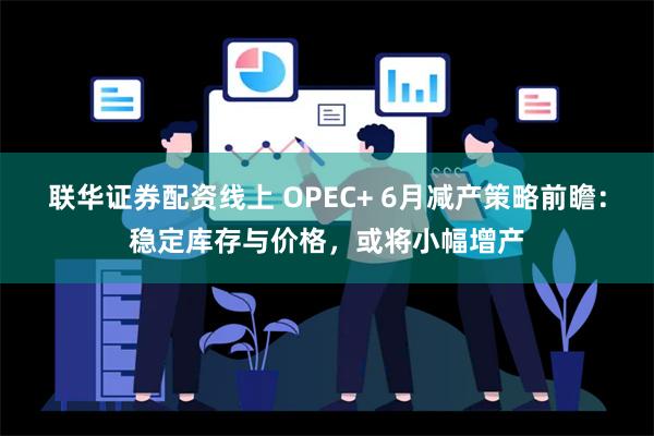 联华证券配资线上 OPEC+ 6月减产策略前瞻：稳定库存与价格，或将小幅增产