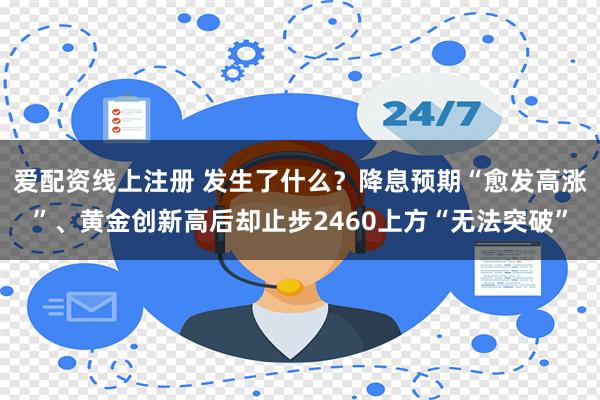 爱配资线上注册 发生了什么？降息预期“愈发高涨”、黄金创新高后却止步2460上方“无法突破”