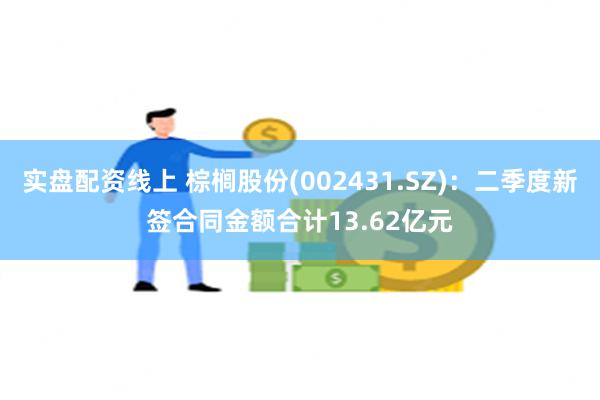 实盘配资线上 棕榈股份(002431.SZ)：二季度新签合同金额合计13.62亿元