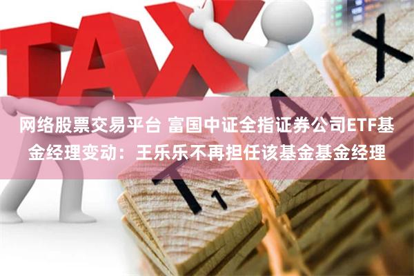 网络股票交易平台 富国中证全指证券公司ETF基金经理变动：王乐乐不再担任该基金基金经理