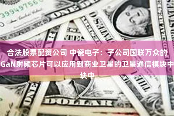 合法股票配资公司 中瓷电子：子公司国联万众的GaN射频芯片可以应用到商业卫星的卫星通信模块中