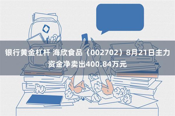 银行黄金杠杆 海欣食品（002702）8月21日主力资金净卖出400.84万元