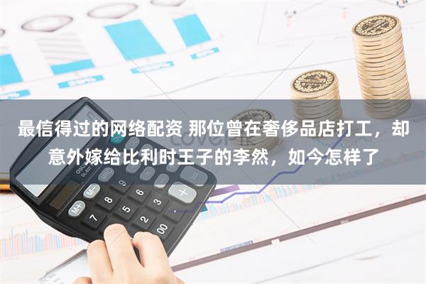 最信得过的网络配资 那位曾在奢侈品店打工，却意外嫁给比利时王子的李然，如今怎样了