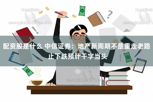 配资股是什么 中信证券：地产新周期不是重走老路 止下跌预计干字当头