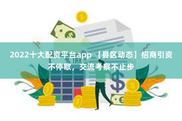 2022十大配资平台app 【县区动态】招商引资不停歇，交流考察不止步