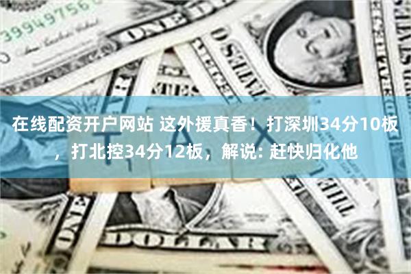 在线配资开户网站 这外援真香！打深圳34分10板，打北控34分12板，解说: 赶快归化他