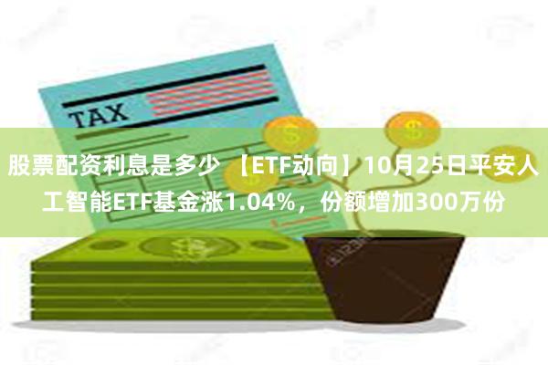 股票配资利息是多少 【ETF动向】10月25日平安人工智能ETF基金涨1.04%，份额增加300万份