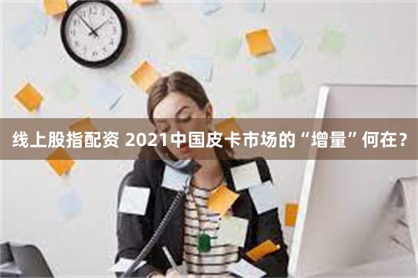 线上股指配资 2021中国皮卡市场的“增量”何在？