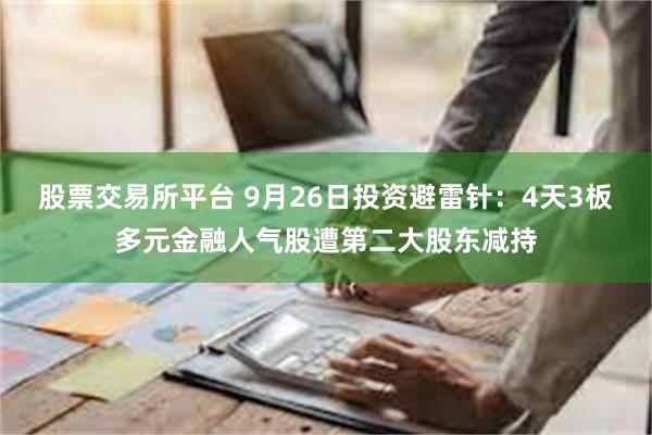 股票交易所平台 9月26日投资避雷针：4天3板多元金融人气股遭第二大股东减持