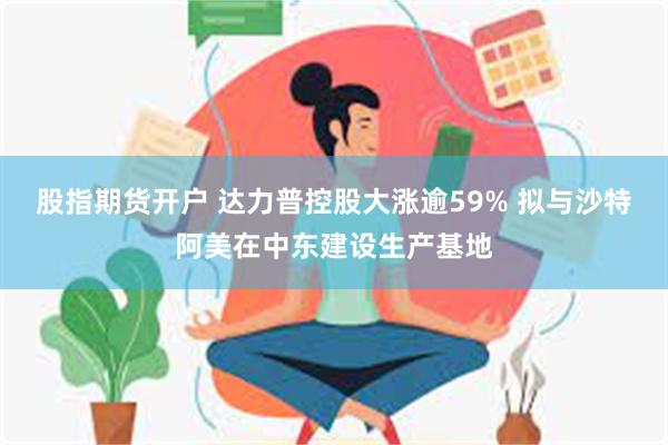 股指期货开户 达力普控股大涨逾59% 拟与沙特阿美在中东建设生产基地