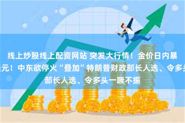 线上炒股线上配资网站 突发大行情！金价日内暴跌近100美元！中东欲停火“叠加”特朗普财政部长人选、令多头一蹶不振