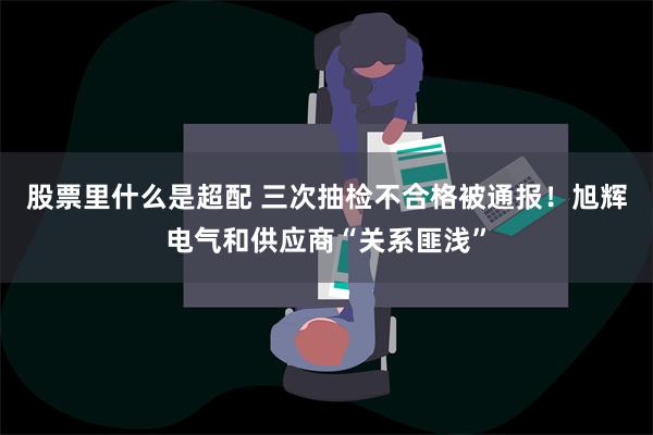 股票里什么是超配 三次抽检不合格被通报！旭辉电气和供应商“关系匪浅”