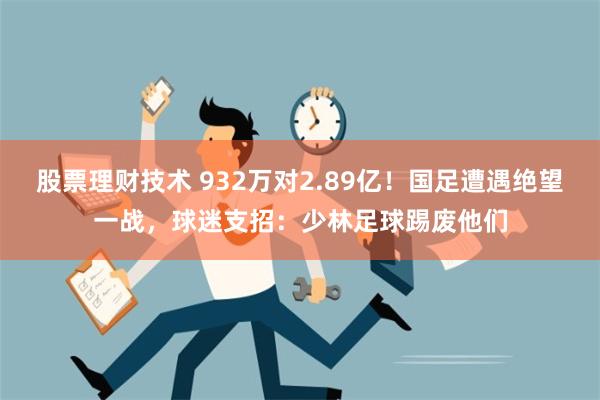 股票理财技术 932万对2.89亿！国足遭遇绝望一战，球迷支招：少林足球踢废他们