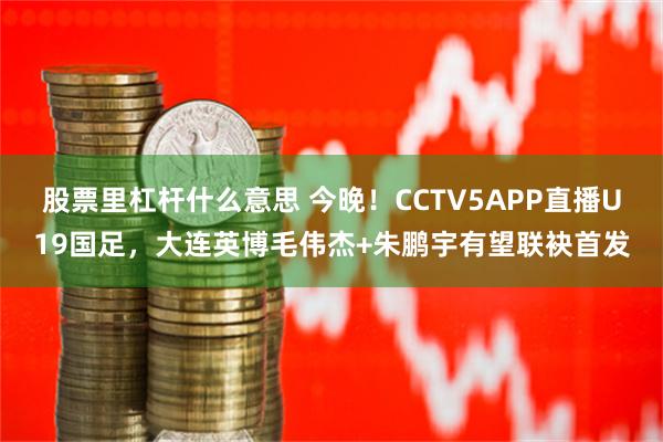 股票里杠杆什么意思 今晚！CCTV5APP直播U19国足，大连英博毛伟杰+朱鹏宇有望联袂首发