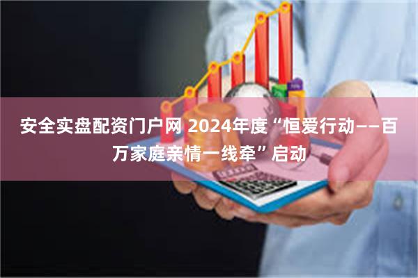 安全实盘配资门户网 2024年度“恒爱行动——百万家庭亲情一线牵”启动