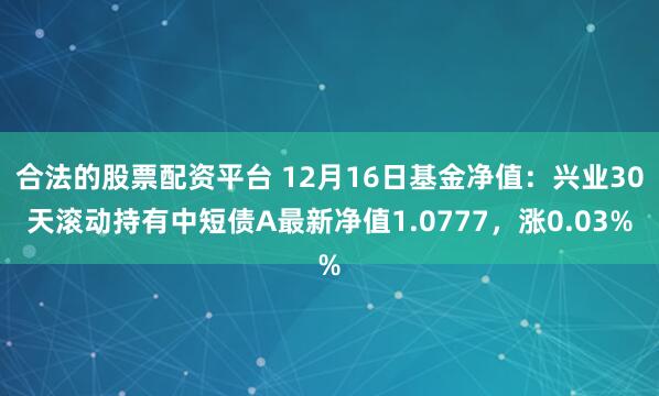 合法的股票配资平台 12月16日基金净值：兴业30天滚动持有中短债A最新净值1.0777，涨0.03%