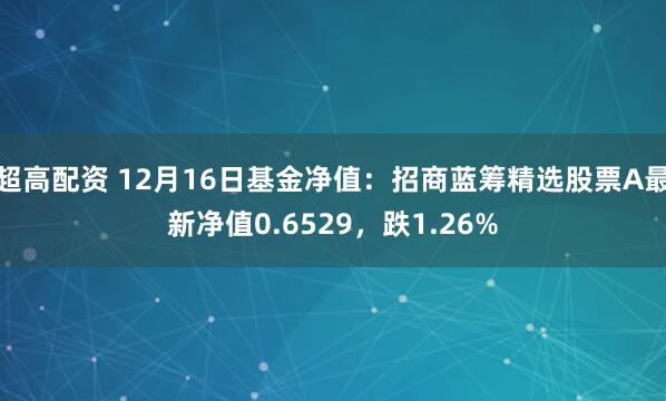 超高配资 12月16日基金净值：招商蓝筹精选股票A最新净值0.6529，跌1.26%