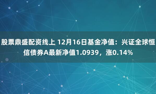 股票鼎盛配资线上 12月16日基金净值：兴证全球恒信债券A最新净值1.0939，涨0.14%