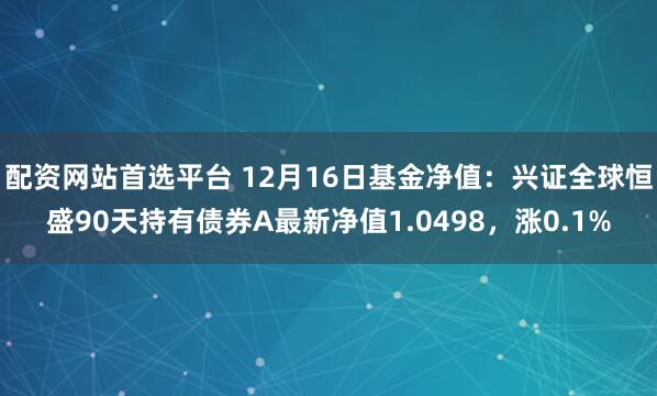 配资网站首选平台 12月16日基金净值：兴证全球恒盛90天持有债券A最新净值1.0498，涨0.1%