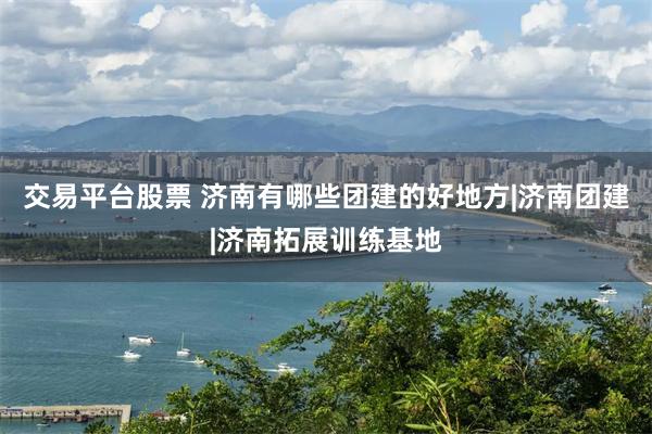 交易平台股票 济南有哪些团建的好地方|济南团建|济南拓展训练基地