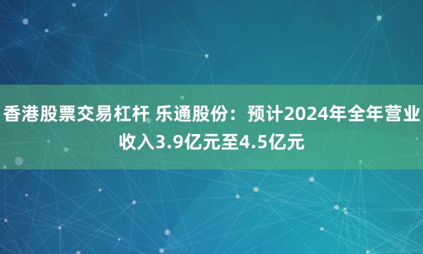 香港股票交易杠杆 乐通股份：预计2024年全年营业收入3.9亿元至4.5亿元