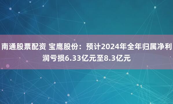 南通股票配资 宝鹰股份：预计2024年全年归属净利润亏损6.33亿元至8.3亿元