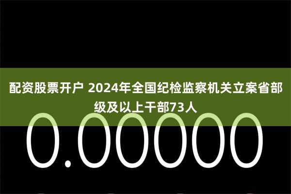 配资股票开户 2024年全国纪检监察机关立案省部级及以上干部73人