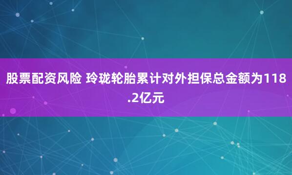 股票配资风险 玲珑轮胎累计对外担保总金额为118.2亿元