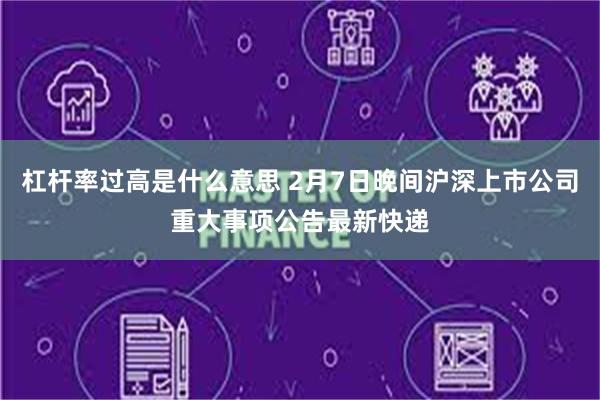 杠杆率过高是什么意思 2月7日晚间沪深上市公司重大事项公告最新快递