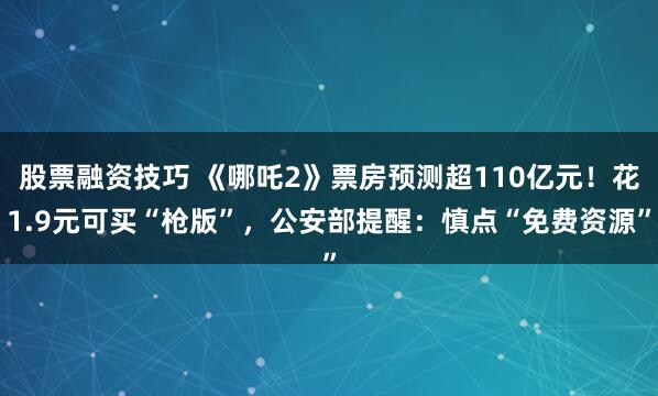 股票融资技巧 《哪吒2》票房预测超110亿元！花1.9元可买“枪版”，公安部提醒：慎点“免费资源”