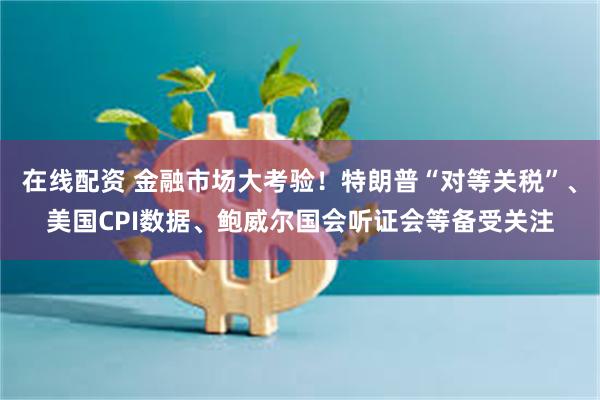 在线配资 金融市场大考验！特朗普“对等关税”、美国CPI数据、鲍威尔国会听证会等备受关注