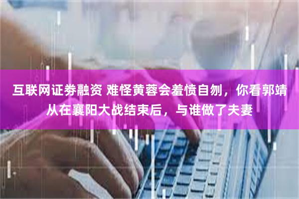 互联网证劵融资 难怪黄蓉会羞愤自刎，你看郭靖从在襄阳大战结束后，与谁做了夫妻