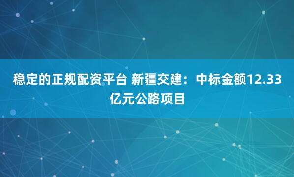 稳定的正规配资平台 新疆交建：中标金额12.33亿元公路项目