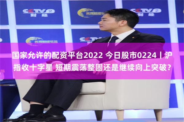 国家允许的配资平台2022 今日股市0224丨沪指收十字星 短期震荡整固还是继续向上突破？