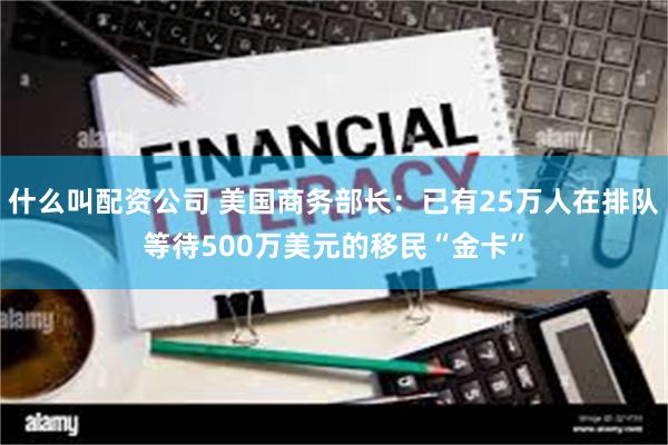 什么叫配资公司 美国商务部长：已有25万人在排队等待500万美元的移民“金卡”