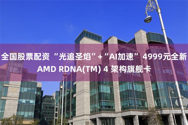 全国股票配资 “光追圣焰”+“AI加速” 4999元全新AMD RDNA(TM) 4 架构旗舰卡