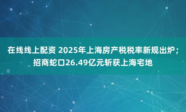 在线线上配资 2025年上海房产税税率新规出炉；招商蛇口26.49亿元斩获上海宅地