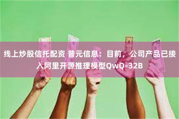 线上炒股信托配资 普元信息：目前，公司产品已接入阿里开源推理模型QwQ-32B